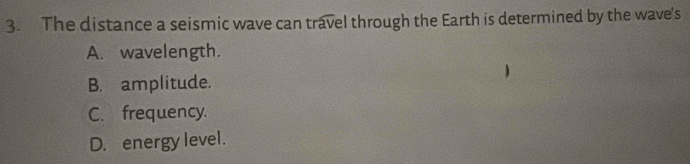 The distance a seismic wave can travel through the Earth is determined by the wave's
A. wavelength.
B. amplitude.
C. frequency.
D. energy level.