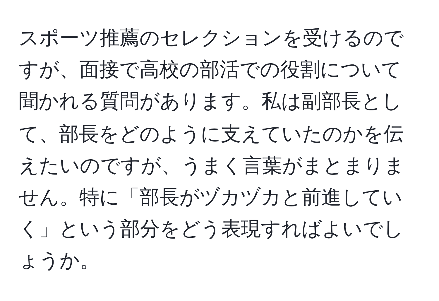 スポーツ推薦のセレクションを受けるのですが、面接で高校の部活での役割について聞かれる質問があります。私は副部長として、部長をどのように支えていたのかを伝えたいのですが、うまく言葉がまとまりません。特に「部長がヅカヅカと前進していく」という部分をどう表現すればよいでしょうか。