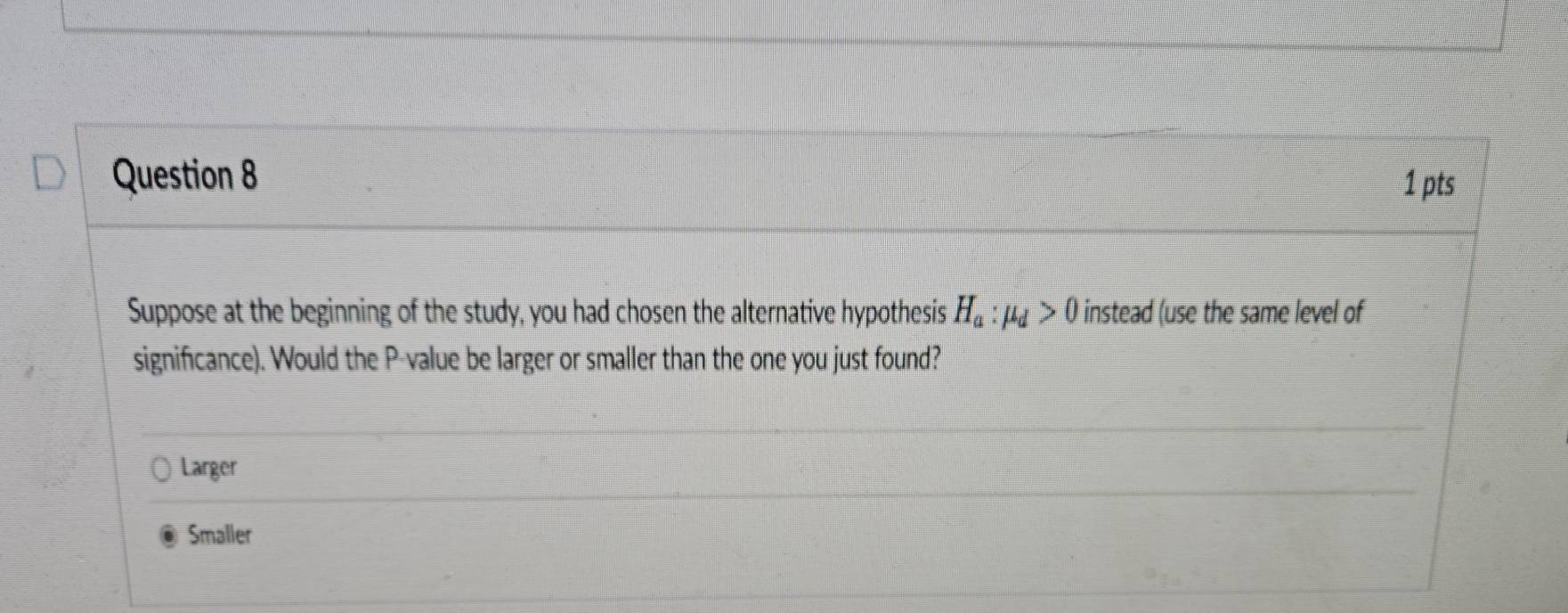 Suppose at the beginning of the study, you had chosen the alternative hypothesis H_a:mu _d>0 instead (use the same level of
significance). Would the P -value be larger or smaller than the one you just found?
Larger
Smaller