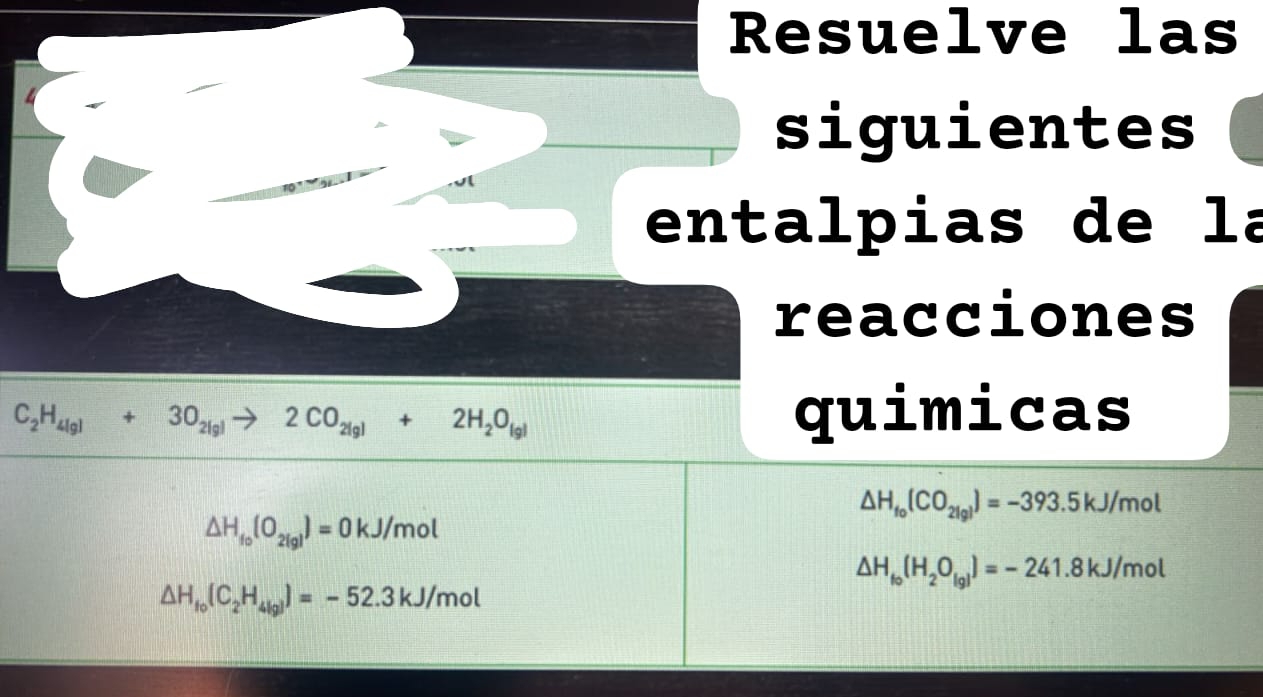 Resuelve las 
siguientes 
entalpias de la 
reacciones
C_2H_4(g)+3O_2(g)to 2CO_2(g)+2H_2O_(g)
quimicas
△ H_fo(CO_21gl)=-393.5kJ/mol
△ H_fo(O_2(g))=0kJ/mol
△ H_to(H_2O_(g))=-241.8kJ/mol
△ H_f_0(C_2H_4(g))=-52.3kJ/mol