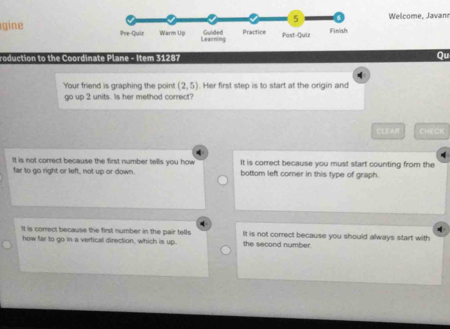 5 6 Welcome, Javanr
gine
Pre-Quiz Warm Up Guided Practice Post-Quiz Finish
Learning
roduction to the Coordinate Plane - Item 31287
Qu

Your friend is graphing the point (2,5). Her first step is to start at the origin and
go up 2 units. Is her method correct?
CLEAR CHECK
It is not correct because the first number tells you how It is correct because you must start counting from the
far to go right or left, not up or down. bottom left corner in this type of graph.
It is correct because the first number in the pair tells It is not correct because you should always start with
how far to go in a vertical direction, which is up. the second number.