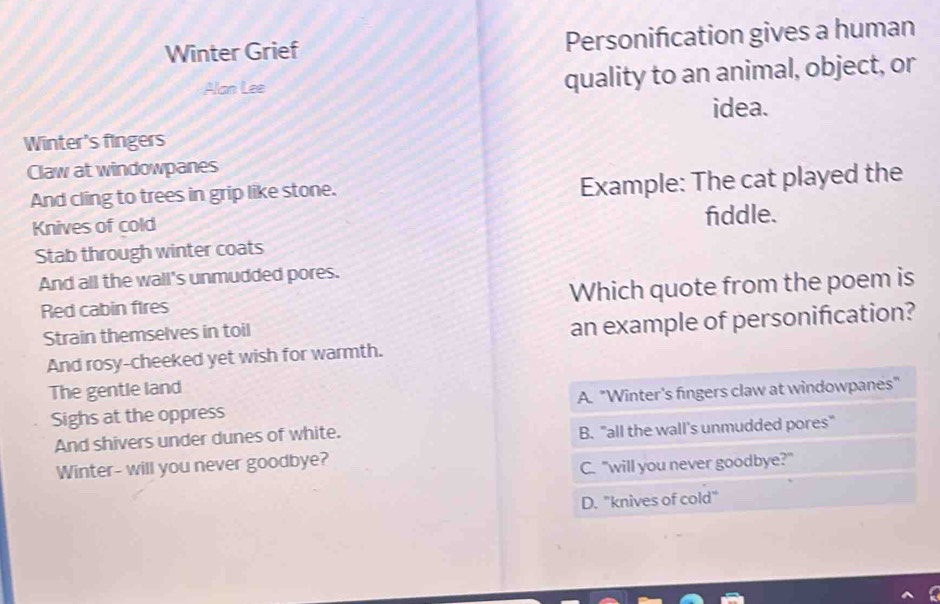 Winter Grief Personification gives a human
Alan Lee quality to an animal, object, or
idea.
Winter's fingers
Claw at windowpanes
And cling to trees in grip like stone.
Example: The cat played the
Knives of cold fiddle.
Stab through winter coats
And all the wall's unmudded pores.
Red cabin fires Which quote from the poem is
Strain themselves in toil
an example of personification?
And rosy-cheeked yet wish for warmth.
The gentle land
Sighs at the oppress A. "Winter's fingers claw at windowpanes"
And shivers under dunes of white.
B. "all the wall's unmudded pores"
Winter- will you never goodbye?
C. "will you never goodbye?"
D. "knives of cold"