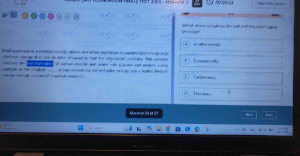 00.0952 Finis this section
a
Which dheise completes the text with the most logical
dmnation?
le säher wsets
Plastosythesis is a prodess used by stlants and other arganisms to coneirt light anorgy into
chomical onergy that can be later coleased to fual the organisms' activities. This process Consequently
abes the lamiormation of carhon disxide and water into glucose and oxygen, using
suglight as the catalyit _plants essentially convert solar energy into a usable form of
energy through a series of chemical reactions. C  Furthermore.
Therefore,
Question 21 of 27 Back Next
7/55 PM
2/11/2025