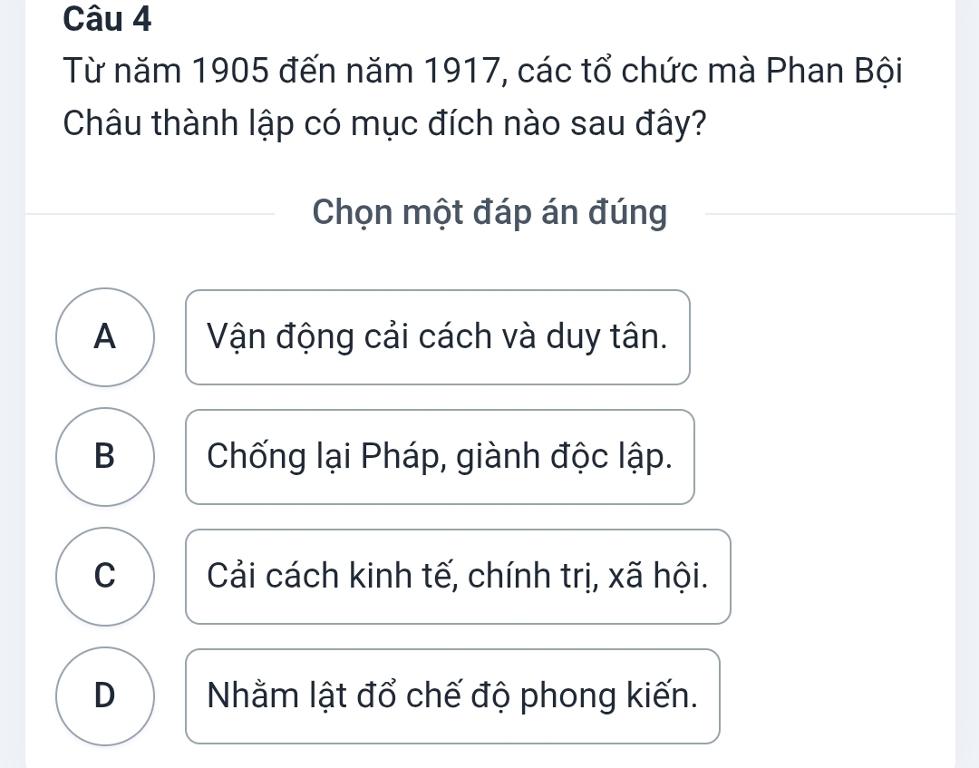 Từ năm 1905 đến năm 1917, các tổ chức mà Phan Bội
Châu thành lập có mục đích nào sau đây?
Chọn một đáp án đúng
A Vận động cải cách và duy tân.
B Chống lại Pháp, giành độc lập.
C Cải cách kinh tế, chính trị, xã hội.
D Nhằm lật đổ chế độ phong kiến.