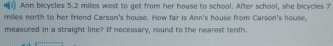 Ann bicycles 5.2 miles west to get from her house to school. After school, she bicycles 7
milles north to her friend Carson's house. How far is Ann's house from Carson's house, 
measured in a straight line? If necessary, round to the nearest tenth.