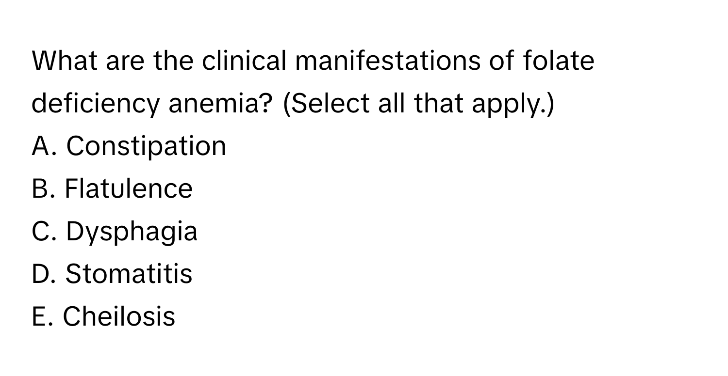 What are the clinical manifestations of folate deficiency anemia? (Select all that apply.)

A. Constipation
B. Flatulence
C. Dysphagia
D. Stomatitis
E. Cheilosis