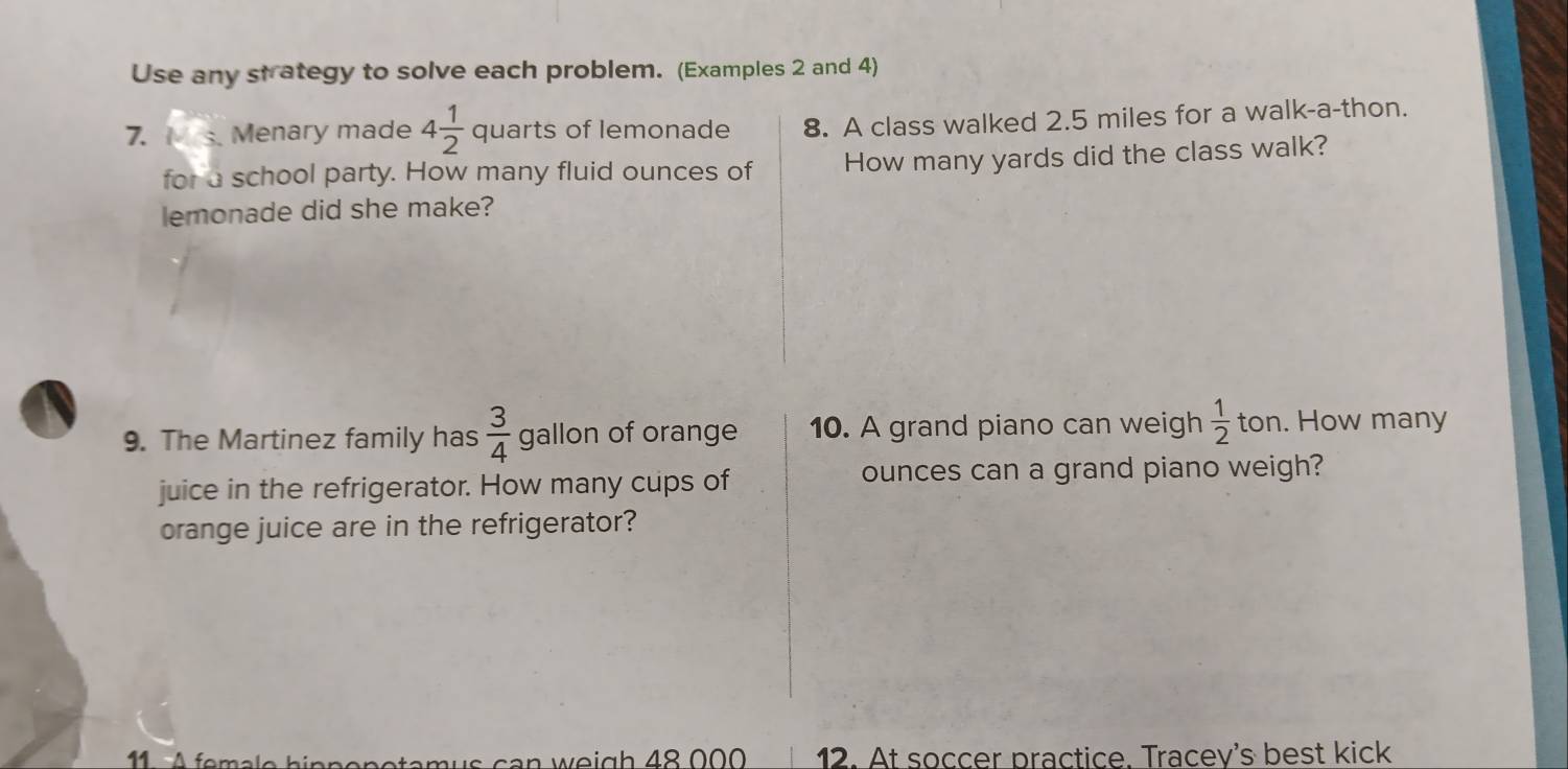 Use any strategy to solve each problem. (Examples 2 and 4) 
7. s. Menary made 4 1/2  quarts of lemonade 8. A class walked 2.5 miles for a walk-a-thon. 
for a school party. How many fluid ounces of How many yards did the class walk? 
lemonade did she make? 
9. The Martinez family has  3/4  gallon of orange 10. A grand piano can weigh  1/2  ton. How many 
juice in the refrigerator. How many cups of ounces can a grand piano weigh? 
orange juice are in the refrigerator? 
u s ca n w eigh 48 000 12. At soccer practice. Tracey's best kick