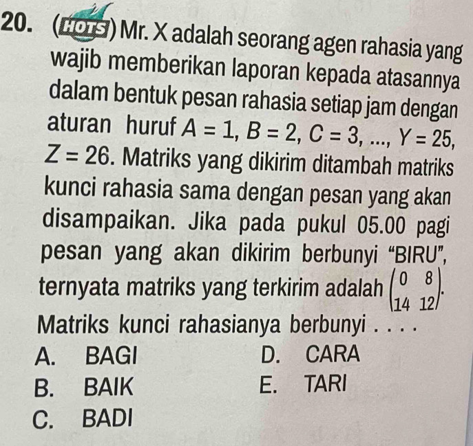 (LOS ) Mr. X adalah seorang agen rahasia yang
wajib memberikan laporan kepada atasannya
dalam bentuk pesan rahasia setiap jam dengan
aturan huruf A=1, B=2, C=3,..., Y=25,
Z=26. Matriks yang dikirim ditambah matriks
kunci rahasia sama dengan pesan yang akan
disampaikan. Jika pada pukul 05.00 pagi
pesan yang akan dikirim berbunyi “BIRU”,
ternyata matriks yang terkirim adalah beginpmatrix 0&8 14&12endpmatrix. 
Matriks kunci rahasianya berbunyi . . . .
A. BAGI D. CARA
B. BAIK E. TARI
C. BADI