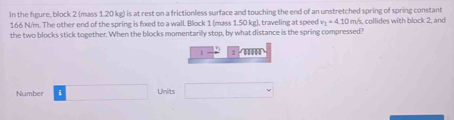 In the figure, block 2 (mass 1.20 kg) is at rest on a frictionless surface and touching the end of an unstretched spring of spring constant
166 N/m. The other end of the spring is fixed to a wall. Block 1 (mass 1.50 kg), traveling at speed v_1=4.10m/s s, collides with block 2, and 
the two blocks stick together. When the blocks momentarily stop, by what distance is the spring compressed?
1 2 00000
Number i □ Units □