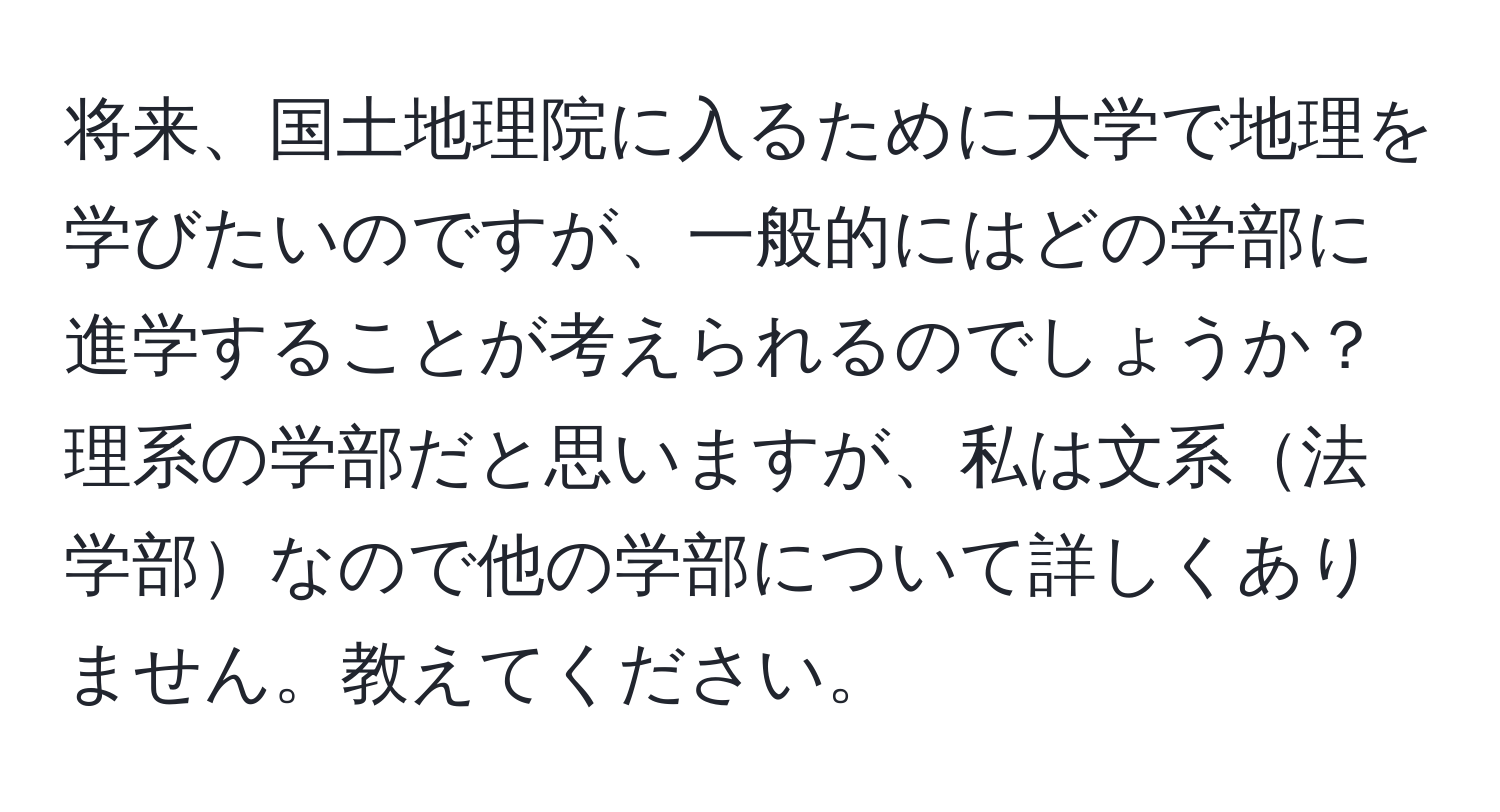 将来、国土地理院に入るために大学で地理を学びたいのですが、一般的にはどの学部に進学することが考えられるのでしょうか？理系の学部だと思いますが、私は文系法学部なので他の学部について詳しくありません。教えてください。