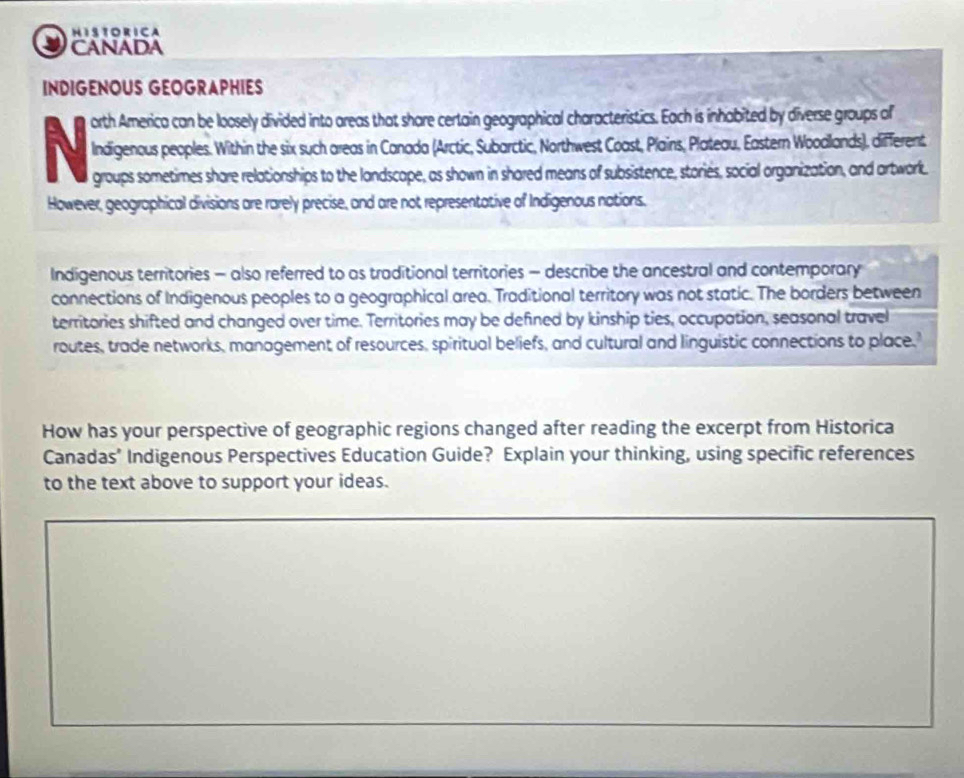 HISTORICA 
CANADA 
INDIGENOUS GEOGRAPHIES 
N orth America can be loosely divided into areas that share certain geographical characteristics. Each is inhabited by diverse groups of 
Indigenous peoples. Within the six such areas in Canada (Arctic, Subarctic, Northwest Coast, Plains, Plateau, Eastern Woodlands), different 
groups sometimes share relationships to the landscape, as shown in shared means of subsistence, stories, social organization, and artwork. 
However, geographical divisions are rarely precise, and are not representative of Indigenous nations. 
Indigenous territories - also referred to as traditional territories - describe the ancestral and contemporary 
connections of Indigenous peoples to a geographical area. Traditional territory was not static. The borders between 
territories shifted and changed over time. Territories may be defined by kinship ties, occupation, seasonal travel 
routes, trade networks, management of resources, spiritual beliefs, and cultural and linguistic connections to place 
How has your perspective of geographic regions changed after reading the excerpt from Historica 
Canadas’ Indigenous Perspectives Education Guide? Explain your thinking, using specific references 
to the text above to support your ideas.