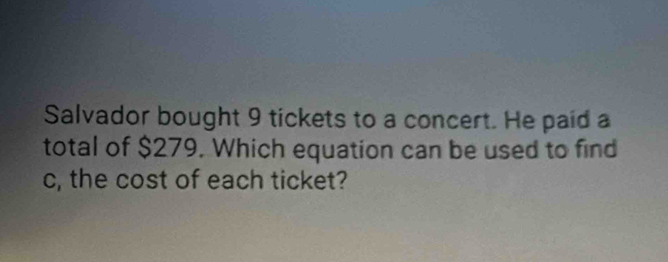 Salvador bought 9 tickets to a concert. He paid a 
total of $279. Which equation can be used to find 
c, the cost of each ticket?