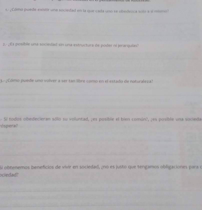 1.- ¿Cómo puede existir una sociedad en la que cada uno se obedezca solo a sí mismo? 
2.- ¿Es posible una sociedad sin una estructura de poder ni jerarquías? 
3. ¿Cómo puede uno volver a ser tan libre como en el estado de naturaleza? 
A- Si todos obedecieran sólo su voluntad, ¿es posible el bien común?, ¿es posible una socieda 
óspera? 
Si obtenemos beneficios de vivir en sociedad, ¿no es justo que tengamos obligaciones para o 
ociedad?