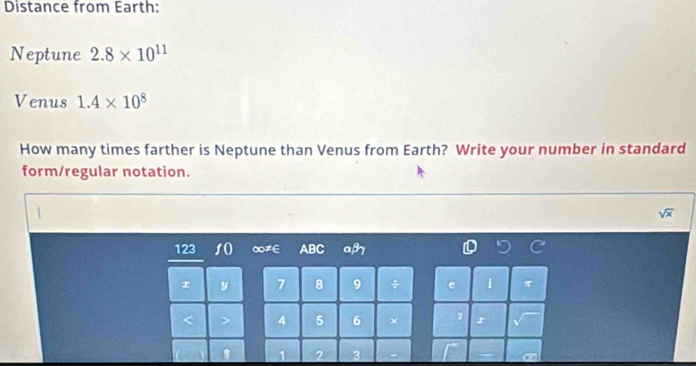 Distance from Earth: 
Neptune 2.8* 10^(11)
Venus 1.4* 10^8
How many times farther is Neptune than Venus from Earth? Write your number in standard 
form/regular notation.
sqrt(x)
123 ∞≠∈ ABC αβγ
7 8 9 i
4 5 6 ×
1 2 3