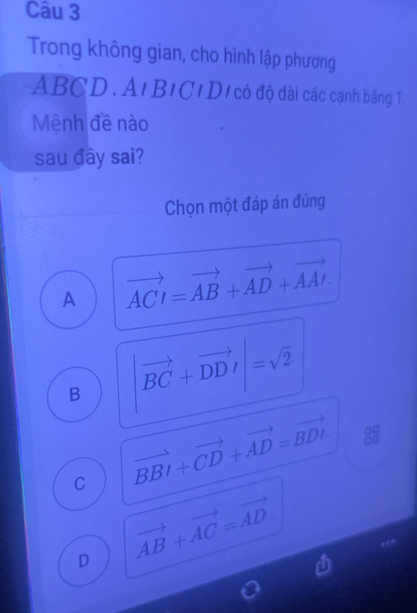 Trong không gian, cho hình lập phương
ABCD. . A | BIC *D có độ dài các cạnh băng 1.
Mệnh đề nào
sau đây sai?
Chọn một đáp án đúng
A vector ACI=vector AB+vector AD+vector AAI.
B |vector BC+vector DDI|=sqrt(2)
∴ △ Al_=frac 2
C vector BBI+vector CD+vector AD=vector BDI. 88
D vector AB+vector AC=vector AD.