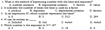 What is the method of expressing number with the base and exponent?
A. number sentence B. exponential notation C. factors D. value
2. It indicates the number of times the base is used as a factor. D. factors
A. product B. exponent
3. In an expression 5^3 , which number represents the base? C. exponential notation
A. 8
4. 4^3 can be written as_ B. 3 C. 512 D. 264
A. 3* 3* 3* 3 B. 4* 3 C. 4* 4* 4 D. 4* 4* 3
4^2=16 ?
5. Which number is the exponent in B. 2 C. 16 D. 8
A. 4