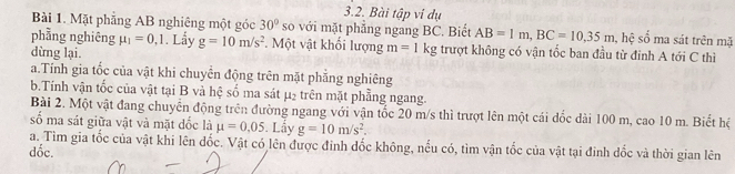 Bài tập vi dụ
Bài 1. Mặt phẳng AB nghiêng một góc 30° so với mặt phẳng ngang BC. Biết AB=1m, BC=10, 35m , hệ số ma sát trên mặ
phầng nghiêng mu _1=0,1. Lẩy g=10m/s^2 *. Một vật khổi lượng m=1kg trượt không có vận tốc ban đầu từ đinh A tới C thì
dừng lại.
a.Tính gia tốc của vật khi chuyển động trên mặt phẳng nghiêng
b.Tính vận tốc của vật tại B và hệ số ma sát μ₂ trên mặt phẳng ngang.
Bài 2. Một vật đang chuyển động trên đường ngang với vận tốc 20 m/s thì trượt lên một cái đốc dài 100 m, cao 10 m. Biết hệ
số ma sát giữa vật và mặt dốc là mu =0.05. Lấy g=10m/s^2. 
a. Tìm gia tốc của vật khi lên đốc. Vật có lên được đinh đốc không, nếu có, tìm vận tốc của vật tại đinh đốc và thời gian lên
đốc.