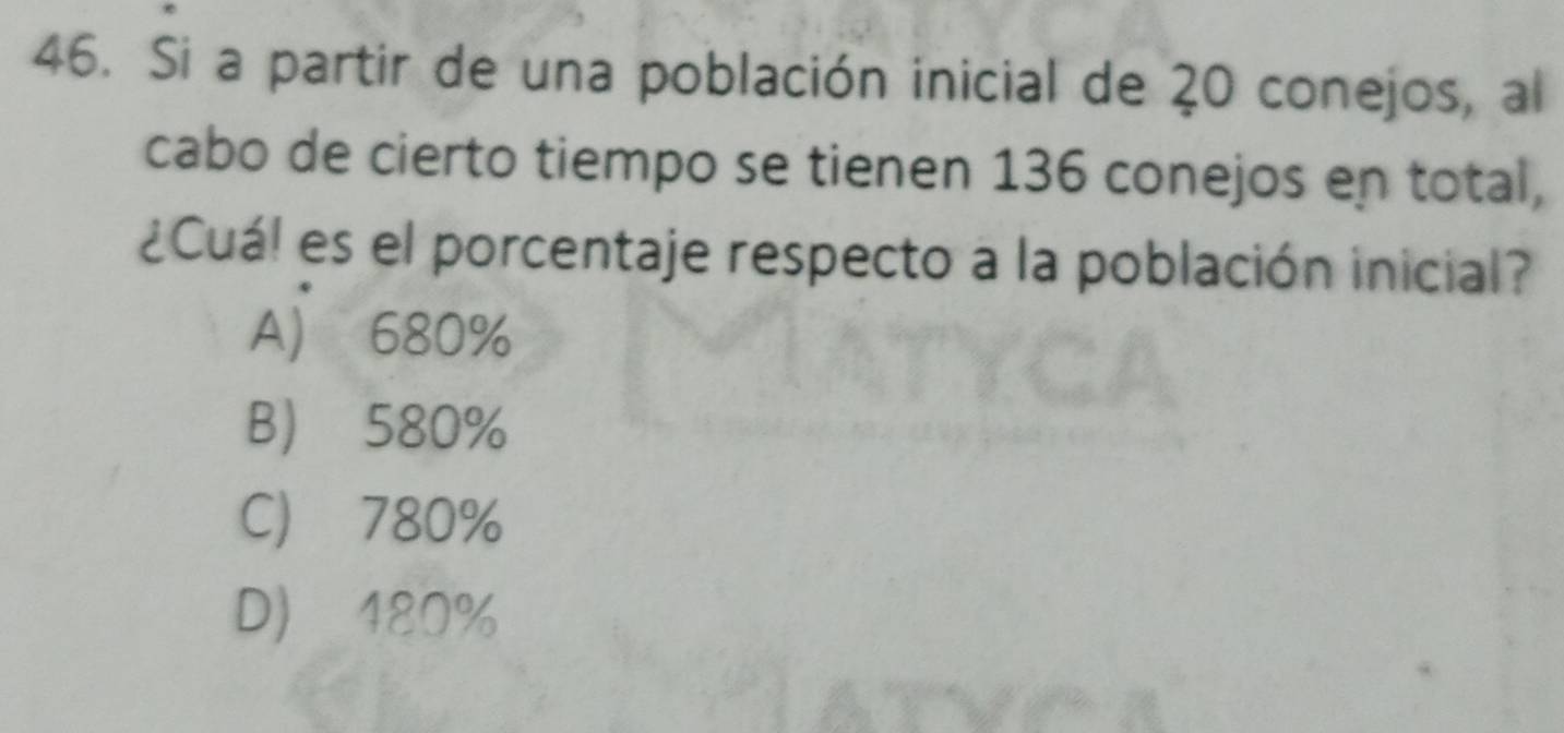 Si a partir de una población inicial de 20 conejos, al
cabo de cierto tiempo se tienen 136 conejos en total,
¿Cuá! es el porcentaje respecto a la población inicial?
A) 680%
B 580%
C) 780%
D) 480%