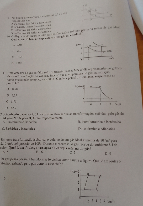 3
1 v
9. Na figura, as transformacoes gasosas 2,3 e 1 são
respectivamente:
A isobárica, isocórica e isotérmica
B isobarica, isotérmica e isocórica
C isotérmica, isobárica e isocórica
10. O diagrama da figura mostra as transformações sofridas por certa massa de gás ideal
D isotérmica, isocórica e isobárica
Qual é, em Kelvin, a temperatura desse gás no estado $9
A 650
B 750
C 1050
D 1200
11. Uma amostra de gás perfeito sofre as transformações MN e NH representadas no gráfico
da pressão em função do volume. Sabe-se que a temperatura do gás, na situação
representada pelo ponto M, vale 300K. Qual é a pressão x, em atm, respeitante ao
ponto H?
A 0,50 P(atm)
B 1,25
u
C 1,75
。 2 5 8 V(I)
D 1,80
2. Atendendo o exercício 11, é correcto afirmar que as transformações sofridas pelo gás de
M para N e N para H, foram respectivamente
A. Isotérmica e isobárica B. isovolumétrica e isotérmica
C. isobárica e isotérmica D. isotérmica e adiábatica
Em uma transformação isobárica, o volume de um gás ideal aumenta de 10^(-1)m^3 para
2.10^(-1)m^3 , sob pressão de 10Pa. Durante o processo, o gás recebe do ambiente 8 J de
calor. Qual é, em Joules, a variação da energia interna do gás?
A 5 B 6 C 7 D 9
Um gás passa por uma transformação ciclica como ilustra a figura. Qual é em joules o
rabalho realizado pelo gás durante esse ciclo?
6