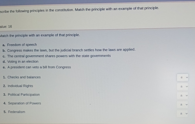 scribe the following principles in the constitution. Match the principle with an example of that principle.
alue: 16
Match the principle with an example of that principle.
a. Freedom of speech
b. Congress makes the laws, but the judicial branch settles how the laws are applied.
c. The central government shares powers with the state governments
d. Voting in an election
e. A president can veto a bill from Congress
1. Checks and balances
e
2. Individual Rights a
3. Political Participation a
4. Separation of Powers
a
5. Federalism a