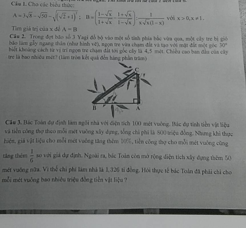 Cho các biểu thức:
A=3sqrt(8)-sqrt(50)-sqrt((sqrt 2)+1)^2; B=( (1-sqrt(x))/1+sqrt(x) - (1+sqrt(x))/1-sqrt(x) ): 1/xsqrt(x)(1-x)  với x>0, x!= 1. 
Tìm giá trị của x đề A=B
Câu 2. Trong đợt bão số 3 Yagi đổ bộ vào một số tỉnh phía bắc vừa qua, một cây tre bị gió 
bão lâm gẫy ngang thân (như hình vẽ), ngọn tre vừa chạm đất và tạo với mật đất một góc 30°
biết khoảng cách từ vị trí ngọn tre chạm đất tới gốc cây là 4,5 mét. Chiều cao ban đầu của cây 
tre là bao nhiêu mét? (làm tròn kết quả đến hàng phần trăm) 
Câu 3. Bác Toàn dự định làm ngôi nhà với điện tích 100 mét vuông. Bác dự tính tiền vật liệu 
và tiền công thợ theo mỗi mét vuông xây dựng, tổng chi phí là 800 triệu đồng. Nhưng khi thực 
hiện, giả vật liệu cho mỗi mét vuông tăng thêm 10%, tiền công thợ cho mỗi mét vuông cũng 
tăng thêm  1/6  so với giả dự định. Ngoài ra, bắc Toàn còn mở rộng diện tích xây dựng thêm 50
mét vuông nữa. Vì thể chỉ phí làm nhà là 1,326 tỉ đồng. Hỏi thực tế bác Toàn đã phải chỉ cho 
mỗi mét vuông bao nhiêu triệu đồng tiền vật liệu ?
