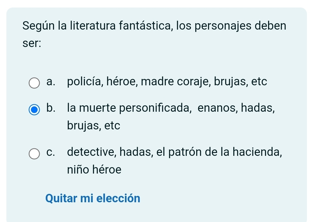 Según la literatura fantástica, los personajes deben
ser:
a. policía, héroe, madre coraje, brujas, etc
b. Ia muerte personificada, enanos, hadas,
brujas, etc
c. detective, hadas, el patrón de la hacienda,
niño héroe
Quitar mi elección