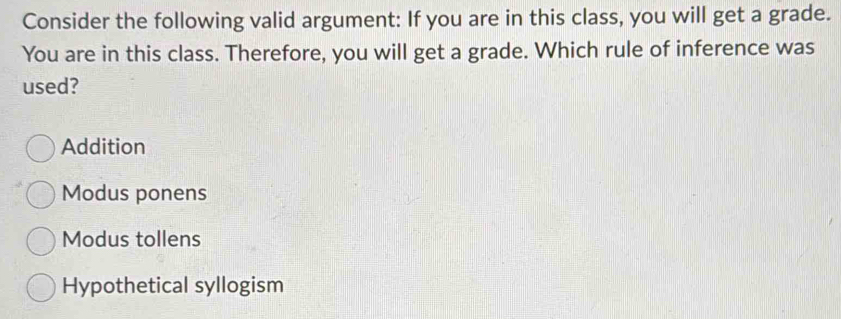 Consider the following valid argument: If you are in this class, you will get a grade.
You are in this class. Therefore, you will get a grade. Which rule of inference was
used?
Addition
Modus ponens
Modus tollens
Hypothetical syllogism