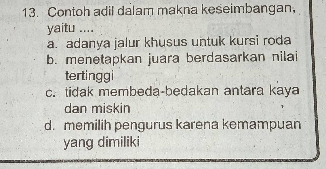 Contoh adil dalam makna keseimbangan,
yaitu ....
a. adanya jalur khusus untuk kursi roda
b. menetapkan juara berdasarkan nilai
tertinggi
c. tidak membeda-bedakan antara kaya
dan miskin
d. memilih pengurus karena kemampuan
yang dimiliki