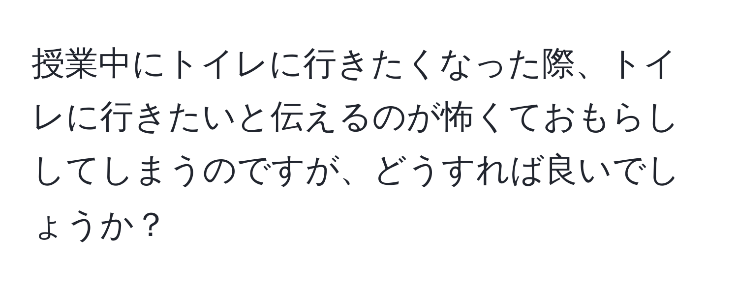 授業中にトイレに行きたくなった際、トイレに行きたいと伝えるのが怖くておもらししてしまうのですが、どうすれば良いでしょうか？