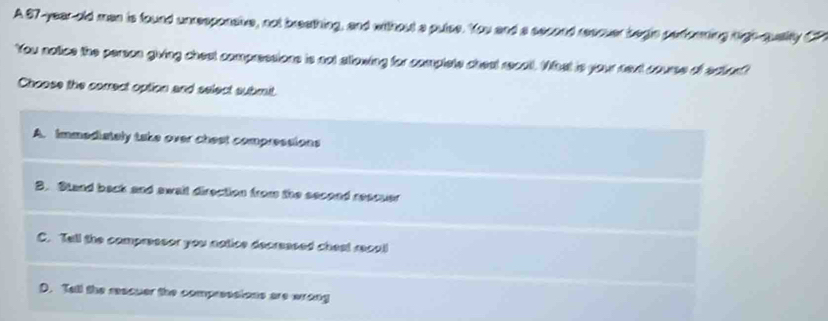 A 97-year-old man is found unresponahe, not breathing, and without a putse. You and a second reacuer begin perforning righ-quality C
You notice the person giving chest compressions is not stlowing for complete cheat recall. What is your next course of ecunf
Choose the correct option and select submit.
A. Immediately take over chest compressions
B. Stand back and await direction from the second rescuer
C. Tell the compressor you notice decreesed chest recall
D. Tall the reacuer the compressions are wrong