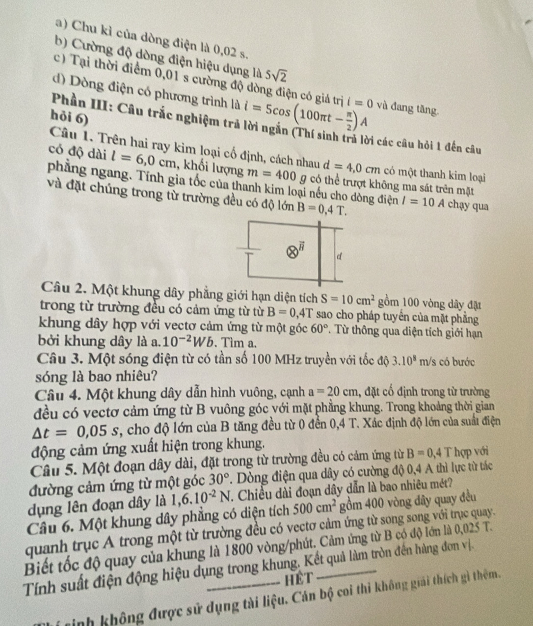 Chu kì của dòng điện là 0,02 s.
b) Cường độ dòng điện hiệu dụng là 5sqrt(2)
c) Tại thời điểm 0,01 s cường độ dòng điện có giá trị i=0
d) Dòng điện có phương trình là i=5cos (100π t- π /2 )A và đang tăng.
Phần III: Câu trắc nghiệm trở
hỏi 6)
Di các câu hỏi 1 đến câu
Câu 1. Trên hai ray kim loại cổ định, cách nhau d=4,0cm có một thanh kim loại
có độ dài l=6,0cm , khối lượng m=400 g có thể trượt không ma sát trên mặt
phẳng ngang. Tính gia tốc của thanh kim loại nếu cho dòng điện I=10A chạy qua
và đặt chúng trong từ trường đều có độ lớn B=0,4T.
 e^(vector B) d
Câu 2. Một khung dây phẳng giới hạn diện tích S=10cm^2 gồm 100 vòng dây đặt
trong từ trường đều có cảm ứng từ từ B=0,4T sao cho pháp tuyển của mặt phẳng
khung dây hợp với vectơ cảm ứng từ một góc 60° T Từ thông qua diện tích giới hạn
bởi khung dây là a. 10^(-2)Wb. Tìm a.
Câu 3. Một sóng điện từ có tần số 100 MHz truyền với tốc độ 3.10^8m/s có bước
sóng là bao nhiêu?
Câu 4. Một khung dây dẫn hình vuông, cạnh a=20cm , đặt cổ định trong từ trường
đều có vectơ cảm ứng từ B vuông góc với mặt phẳng khung. Trong khoảng thời gian
△ t=0,05s , cho độ lớn của B tăng đều từ 0 đến 0,4 T. Xác định độ lớn của suất điện
động cảm ứng xuất hiện trong khung.
Câu 5. Một đoạn dây dài, đặt trong từ trường đều có cảm ứng từ B=0,4T hợp với
đường cảm ứng từ một góc 30°. Dòng điện qua dây có cường độ 0,4 A thì lực từ tác
dụng lên đoạn dây là 1,6.10^(-2)N 7. Chiều dài đoạn dây dẫn là bao nhiêu mét?
Câu 6. Một khung dây phẳng có diện tích 500cm^2 gồm 400 vòng đây quay đều
quanh trục A trong một từ trường đều có vectơ cảm ứng từ song song với trục quay.
Biết tốc độ quay của khung là 1800 vòng/phút. Cảm ứng từ B có độ lớn là 0,025 T.
Tính suất điện động hiệu dụng trong khung, Kết quả làm tròn đền hàng đơn vị.
Hêt
sinh không được sử dụng tài liệu. Cán bộ coi thi không giải thích gì thêm.