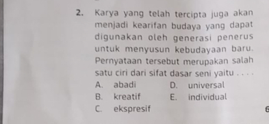 Karya yang telah tercipta juga akan
menjadi kearifan budaya yang dapat
digunakan oleh generasi penerus
untuk menyusun kebudayaan baru.
Pernyataan tersebut merupakan salah
satu ciri dari sifat dasar seni yaitu . . . .
A. abadi D. universal
B. kreatif E. individual
C. ekspresif