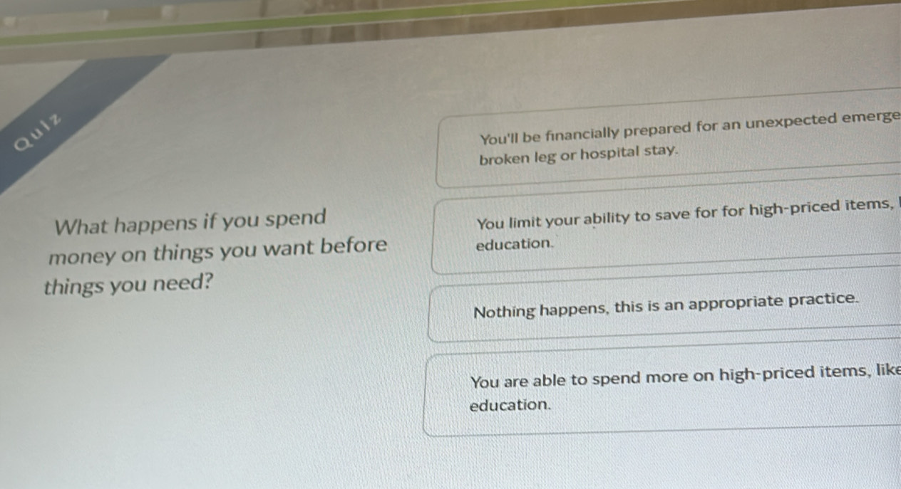 You'll be financially prepared for an unexpected emerge
Quiz
broken leg or hospital stay.
What happens if you spend
You limit your ability to save for for high-priced items,
money on things you want before education.
things you need?
Nothing happens, this is an appropriate practice.
You are able to spend more on high-priced items, like
education.