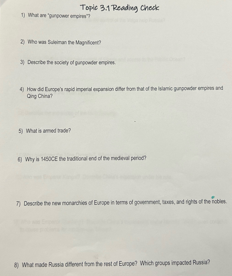 Topic 3.1 Reading Check 
1) What are “gunpower empires”? 
2) Who was Suleiman the Magnificent? 
3) Describe the society of gunpowder empires. 
4) How did Europe's rapid imperial expansion differ from that of the Islamic gunpowder empires and 
Qing China? 
5) What is armed trade? 
6) Why is 1450CE the traditional end of the medieval period? 
7) Describe the new monarchies of Europe in terms of government, taxes, and rights of the nobles. 
8) What made Russia different from the rest of Europe? Which groups impacted Russia?