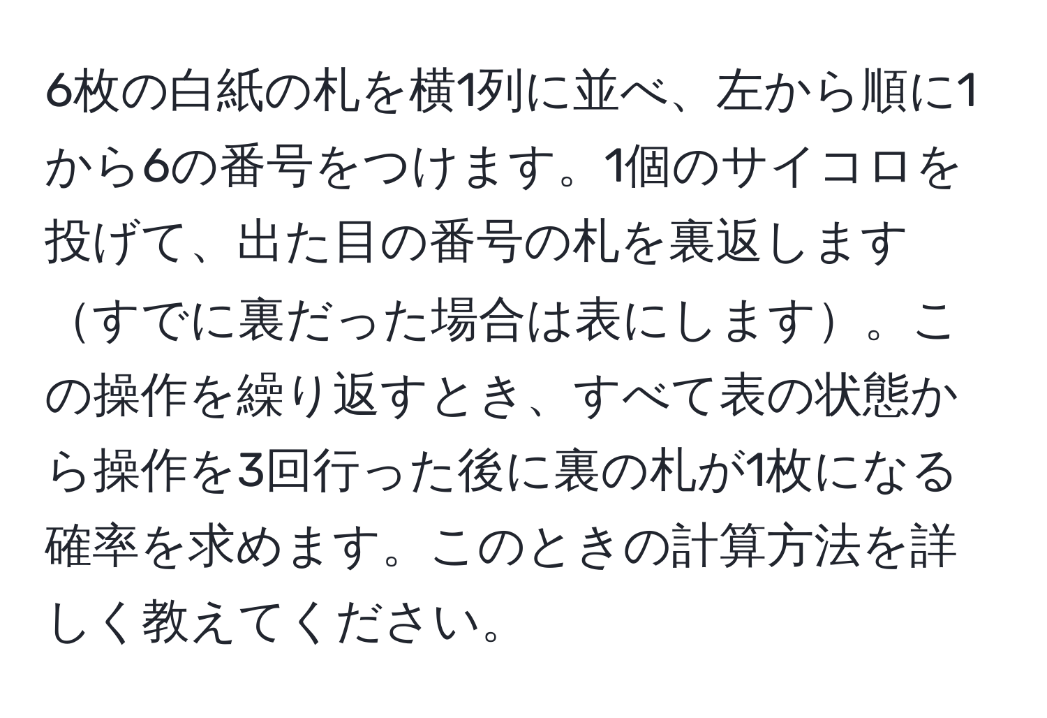 6枚の白紙の札を横1列に並べ、左から順に1から6の番号をつけます。1個のサイコロを投げて、出た目の番号の札を裏返しますすでに裏だった場合は表にします。この操作を繰り返すとき、すべて表の状態から操作を3回行った後に裏の札が1枚になる確率を求めます。このときの計算方法を詳しく教えてください。