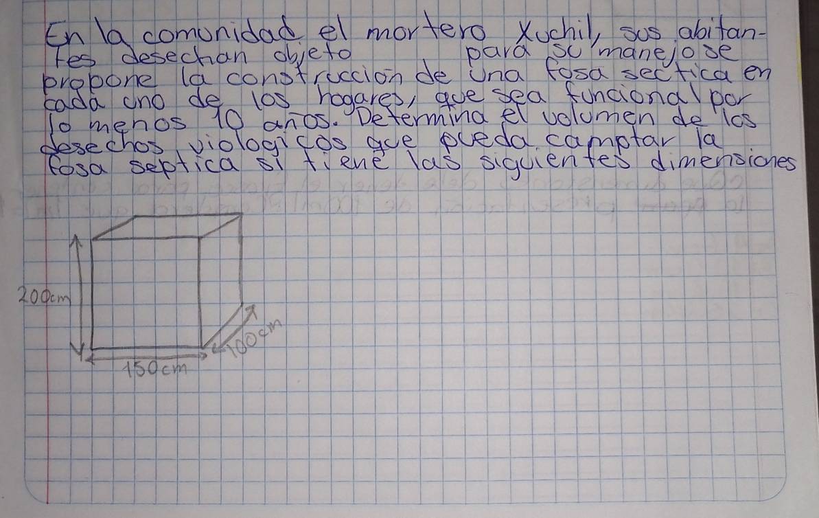 En a comunidad el mortero Xuchil, sos abitan 
fes desechan objeto pard so manelooe 
probone la conotruccion de Una fosa sectica en 
Eada ano de l0s hogarep, goe sea funcional por 
1o mehos 10 anos. Determing el volumen deles 
desechos, viologicos goe pueda camptar la 
fosa septica si tiene las siquientes dimensiones