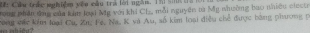 I: Câu trấc nghiệm yêu câu trả lời ngắn. Thị sinh tra 
rong phân ứng của kim loại Mg với khí Cl_2 , mỗi nguyên tử Mg nhường bao nhiêu electr 
rong các kim loại Cu, Zn; Fe. Na, K và Au, số kim loại điều chế được bằng phương p
10 nhiêu?