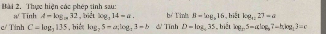 Thực hiện các phép tính sau: 
a/ Tính A=log _4932 , biết log _214=a. b/ Tính B=log _616 , biết log _1227=a
c/ Tính C=log _3135 , biết log _25=a; log _23=b d/ Tính D=log _635 , biết log _275=a, log _87=b, log _23=c