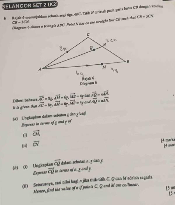 SELANGOR SET 2 (K2 
6 Rajah 6 menunjukkan sebuah segi tiga ABC. Titik N terletak pada garis lurus CB dengan keadaaş
CB=3CN. 
Diagram 6 shows a triangle ABC, Point N lies on the straight line CB such that CB=3CN. 
Rajah 6 
Diagram 6
vector AC=8x, vector AM=6y, vector MB=4y dan vector AQ=nvector AN. 
Diberi bahawa vector AC=8x, vector AM=6y, vector MB=4y and vector AQ=nvector AN. 
It is given that 
(α) Ungkapkan dalam sebutan x dan y bagi 
Express in terms of x and y of 
(i) vector CM, 
(ii) vector CN. 
[4 marka 
[4 mari 
(b) (i) Ungkapkan vector CQ dalam sebutan n, χ dan y
Express vector CQ in terms of n, x and y. 
(ii) Seterusnya, cari nílai bagi π jika titik-titik C, Q dan M adalah segaris. 
[5 m 
Hence, find the value ofn if points C, Q and M are collinear. 
[5 r