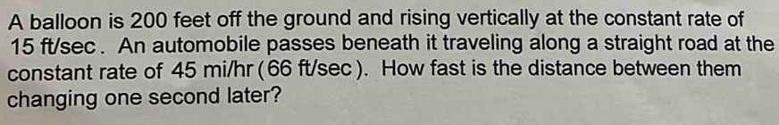 A balloon is 200 feet off the ground and rising vertically at the constant rate of
15 ft/sec. An automobile passes beneath it traveling along a straight road at the 
constant rate of 45 mi/hr (66 ft/sec ). How fast is the distance between them 
changing one second later?