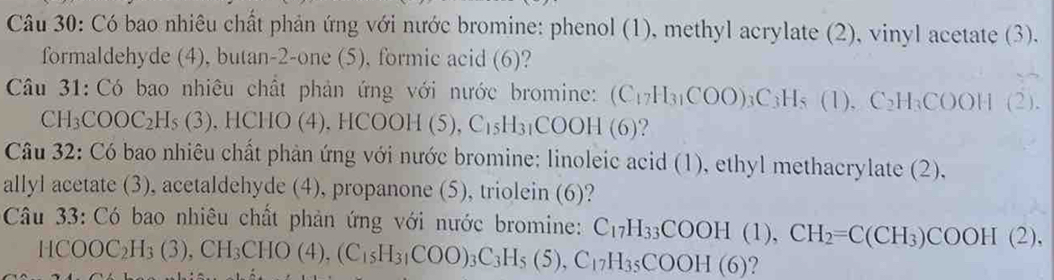 Có bao nhiêu chất phản ứng với nước bromine: phenol (1), methyl acrylate (2), vinyl acetate (3). 
formaldehyde (4), butan-2-one (5), formic acid (6)? 
Câu 31: Có bao nhiêu chất phản ứng với nước bromine: (C_17H_31COO)_3C_3H_5(1), C_2H_3COOH(2).
CH_3COOC_2H_5(3), HCHO(4), HCOOH(5), C_15H_31COOH(6) ? 
Câu 32: Có bao nhiêu chất phản ứng với nước bromine: linoleic acid (1), ethyl methacrylate (2), 
allyl acetate (3), acetaldehyde (4), propanone (5), triolein (6)? 
Câu 33: Có bao nhiêu chất phản ứng với nước bromine: C_17H_33COOH(1), CH_2=C(CH_3)COOH(2),
HCOOC_2H_3(3), CH_3CHO(4), (C_15H_31COO)_3C_3H_5(5), C_17H_35COOH(6) ?