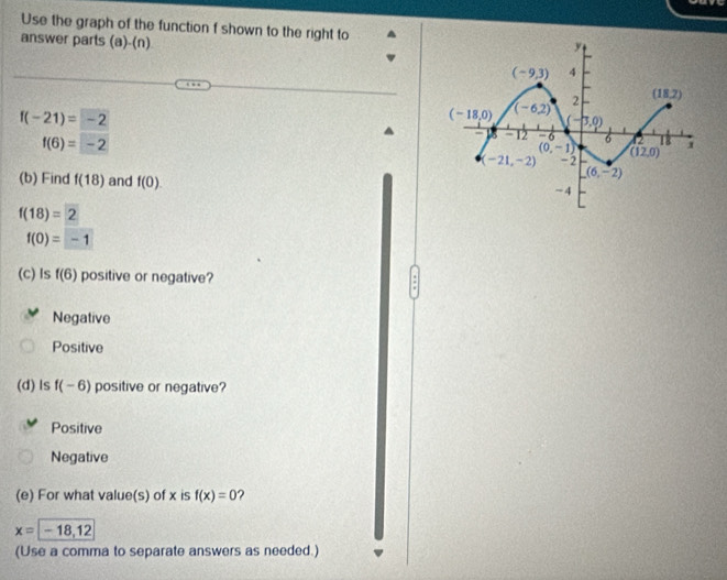 Use the graph of the function f shown to the right to
answer parts (a)-(n)
f(-21)=-2
f(6)=-2
(b) Find f(18) and f(0).
f(18)=2
f(0)=-1
(c) Is f(6) positive or negative?
:
Negative
Positive
(d) ls f(-6) positive or negative?
Positive
Negative
(e) For what value(s) of x is f(x)=0 ?
x=-18,12
(Use a comma to separate answers as needed.)