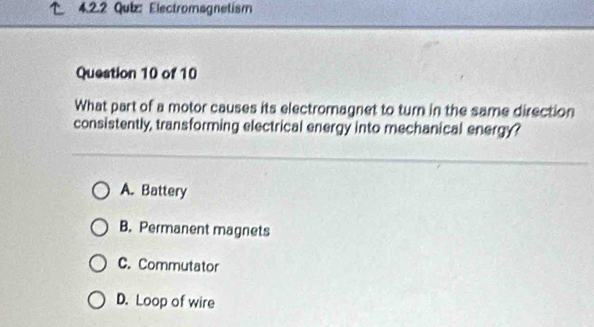 Electromagnetism
Question 10 of 10
What part of a motor causes its electromagnet to turn in the same direction
consistently, transforming electrical energy into mechanical energy?
A. Battery
B. Permanent magnets
C. Commutator
D. Loop of wire