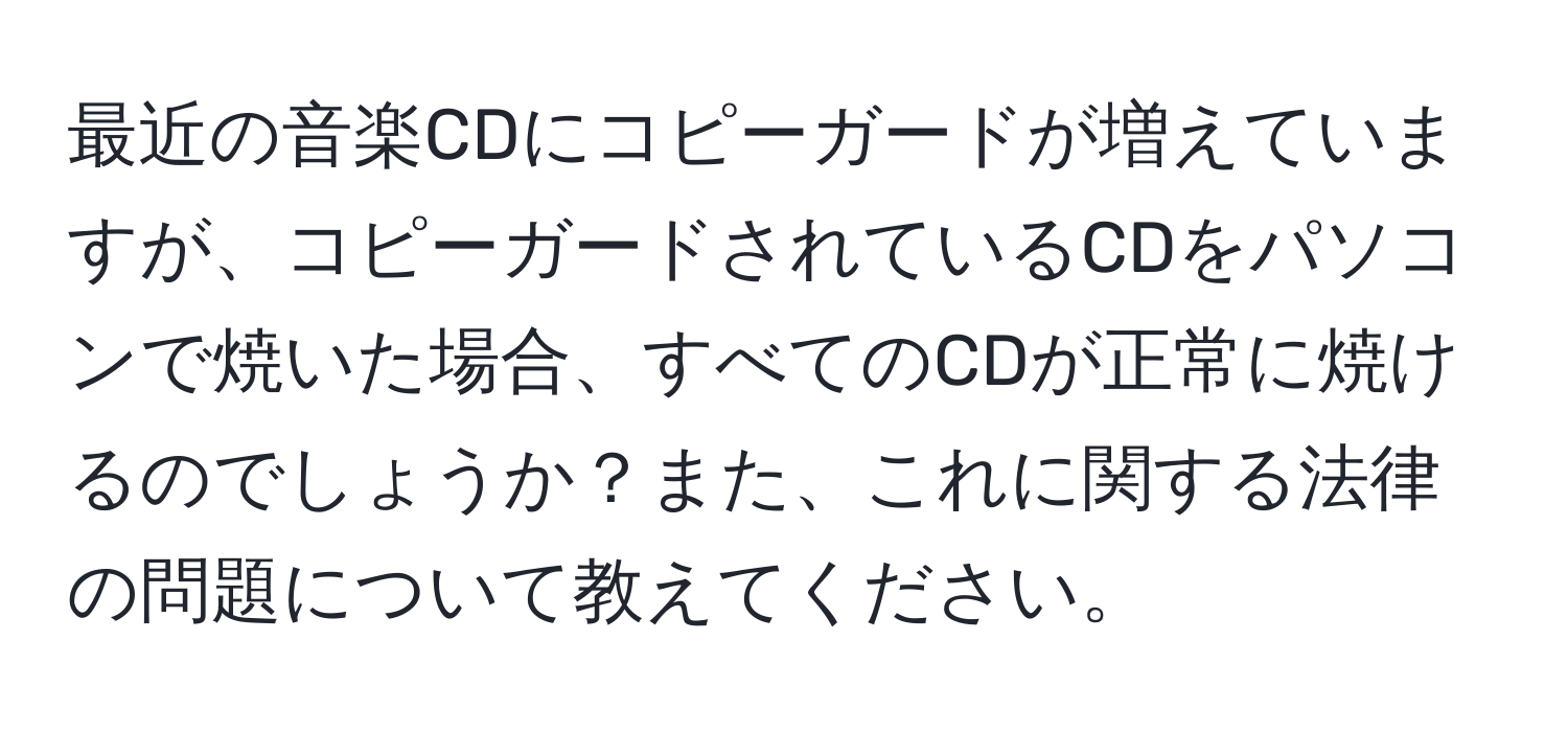 最近の音楽CDにコピーガードが増えていますが、コピーガードされているCDをパソコンで焼いた場合、すべてのCDが正常に焼けるのでしょうか？また、これに関する法律の問題について教えてください。