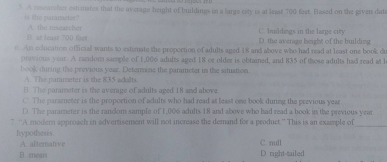 med to reject no.
5. A researcher estimates that the average height of buildings in a large city is at least 700 feet. Based on the given data
is the parameter?
A. the researcher C. buildings in the large city
B. at least 700 feet D. the average height of the building
6. An education official wants to estimate the proportion of adults aged 18 and above who had read at least one book du
previous year. A random sample of 1,006 adults aged 18 or older is obtained, and 835 of those adults had read at l
book during the previous year. Determine the parameter in the situation.
A. The parameter is the 835 adults.
B. The parameter is the average of adults aged 18 and above.
C. The parameter is the proportion of adults who had read at least one book during the previous year.
D. The parameter is the random sample of 1,006 adults 18 and above who had read a book in the previous year.
7. “A modern approach in advertisement will not increase the demand for a product.” This is an example of_
hypothesis.
A. alternative C. null
B. mean D. right-tailed