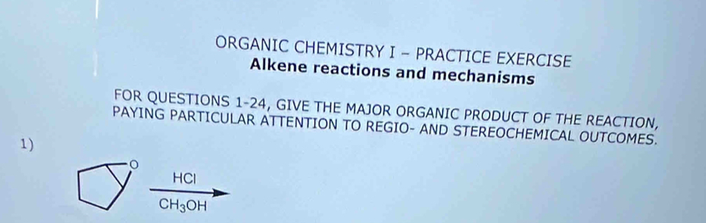 ORGANIC CHEMISTRY I - PRACTICE EXERCISE 
Alkene reactions and mechanisms 
FOR QUESTIONS 1-24, GIVE THE MAJOR ORGANIC PRODUCT OF THE REACTION, 
PAYING PARTICULAR ATTENTION TO REGIO- AND STEREOCHEMICAL OUTCOMES. 
1)
HCl
CH_3OH