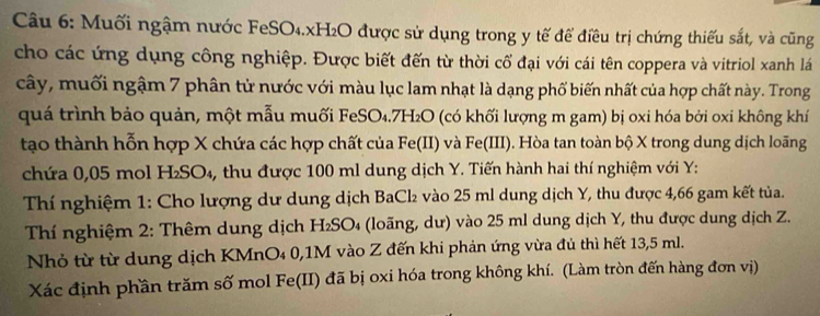 Muối ngậm nước FeSO₄. xH₂O được sử dụng trong y tế để điều trị chứng thiếu sắt, và cũng 
cho các ứng dụng công nghiệp. Được biết đến từ thời cổ đại với cái tên coppera và vitriol xanh lá 
cây, muối ngậm 7 phân từ nước với màu lục lam nhạt là dạng phố biến nhất của hợp chất này. Trong 
quá trình bảo quản, một mẫu muối FeSO₄. 7H₂O (có khối lượng m gam) bị oxi hóa bởi oxi không khí 
tạo thành hỗn hợp X chứa các hợp chất của Fe(II) và Fe(III). Hòa tan toàn bộ X trong dung dịch loãng 
chứa 0,05 mol H₂SO₄, thu được 100 ml dung dịch Y. Tiến hành hai thí nghiệm với Y : 
Thí nghiệm 1: Cho lượng dư dung dịch BaCl₂ vào 25 ml dung dịch Y, thu được 4,66 gam kết tủa. 
Thí nghiệm 2: Thêm dung dịch H₂SO₄ (loãng, dư) vào 25 ml dung dịch Y, thu được dung dịch Z. 
Nhỏ từ từ dung dịch KMnO₄ 0, 1M vào Z đến khi phản ứng vừa đủ thì hết 13,5 ml. 
Xác định phần trăm số mol Fe(II) đã bị oxi hóa trong không khí. (Làm tròn đến hàng đơn vị)