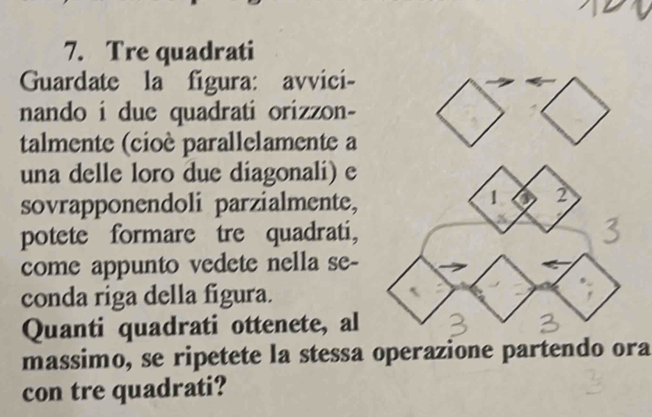 Tre quadrati 
Guardate la figura: avvici- 
nando i due quadrati orizzon- 
talmente (cioè parallelamente a 
una delle loro due diagonali) e 
sovrapponendoli parzialmente, 
potete formare tre quadrati, 
come appunto vedete nella se- 
conda riga della figura. 
Quanti quadrati ottenete, al 
massimo, se ripetete la stessa operazione partendo ora 
con tre quadrati?