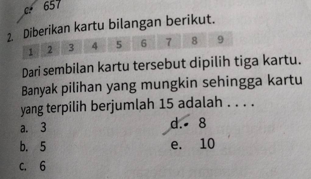 c. 657
2. Diberikan kartu bilangan berikut.
1 2 3 4 5 6 7 8 9
Dari sembilan kartu tersebut dipilih tiga kartu.
Banyak pilihan yang mungkin sehingga kartu
yang terpilih berjumlah 15 adalah . . . .
a. 3
d. 8
b. 5 e. 10
c. 6