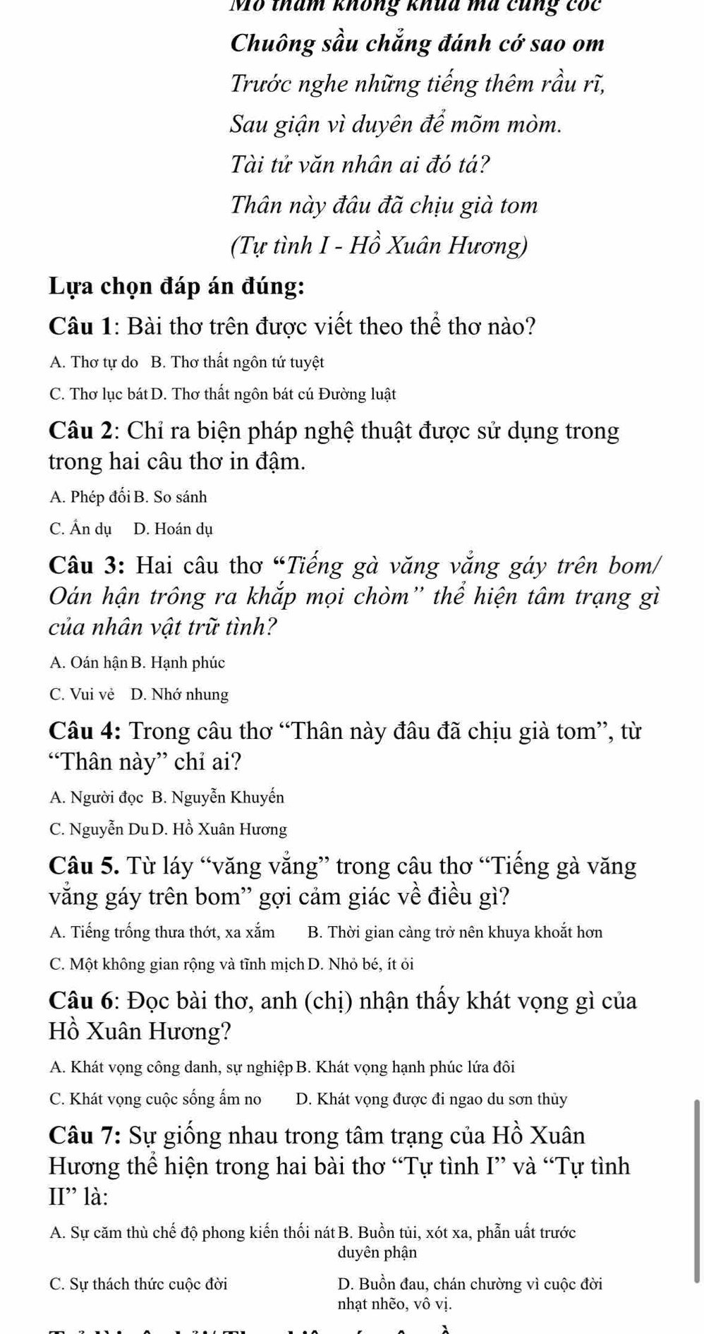 Mô tham không khua mã cũng cóc
Chuông sầu chẳng đánh cớ sao om
Trước nghe những tiếng thêm rầu rĩ,
Sau giận vì duyên để mõm mòm.
Tài tử văn nhân ai đó tá?
Thân này đâu đã chịu già tom
(Tự tình I - Hồ Xuân Hương)
Lựa chọn đáp án đúng:
Câu 1: Bài thơ trên được viết theo thể thơ nào?
A. Thơ tự do B. Thơ thất ngôn tứ tuyệt
C. Thơ lục bát D. Thơ thất ngôn bát cú Đường luật
Câu 2: Chỉ ra biện pháp nghệ thuật được sử dụng trong
trong hai câu thơ in đậm.
A. Phép đối B. So sánh
C. Ấn dụ D. Hoán dụ
Câu 3: Hai câu thơ “Tiếng gà văng vắng gáy trên bom/
Oán hận trông ra khắp mọi chòm'' thể hiện tâm trạng gì
của nhân vật trữ tình?
A. Oán hận B. Hạnh phúc
C. Vui vẻ D. Nhớ nhung
Câu 4: Trong câu thơ “Thân này đâu đã chịu già tom”, từ
“Thân này” chỉ ai?
A. Người đọc B. Nguyễn Khuyến
C. Nguyễn Du D. Hồ Xuân Hương
Câu 5. Từ láy “văng vắng” trong câu thơ “Tiếng gà văng
vắăng gáy trên bom'' gợi cảm giác về điều gì?
A. Tiếng trống thưa thớt, xa xắm B. Thời gian càng trở nên khuya khoắt hơn
C. Một không gian rộng và tĩnh mịch D. Nhỏ bé, ít ỏi
Câu 6: Đọc bài thơ, anh (chị) nhận thấy khát vọng gì của
Hồ Xuân Hương?
A. Khát vọng công danh, sự nghiệp B. Khát vọng hạnh phúc lứa đôi
C. Khát vọng cuộc sống ẩm no D. Khát vọng được đi ngao du sơn thủy
Câu 7: Sự giống nhau trong tâm trạng của Hồ Xuân
Hương thể hiện trong hai bài thơ “Tự tình I” và “Tự tình
II” là:
A. Sự căm thù chế độ phong kiến thối nát B. Buồn tủi, xót xa, phẫn uất trước
duyên phận
C. Sự thách thức cuộc đời D. Buồn đau, chán chường vì cuộc đời
nhạt nhẽo, vô vị.